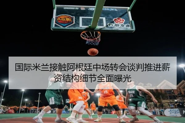 国际米兰接触阿根廷中场转会谈判推进薪资结构细节全面曝光
