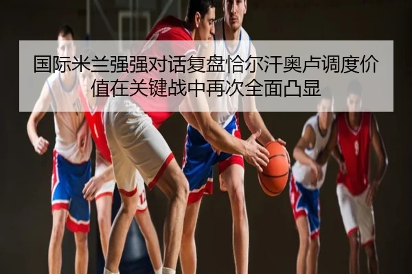 国际米兰强强对话复盘恰尔汗奥卢调度价值在关键战中再次全面凸显
